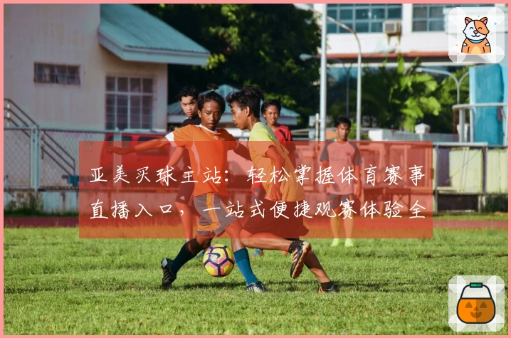 亚美买球主站：轻松掌握体育赛事直播入口，一站式便捷观赛体验全面升级