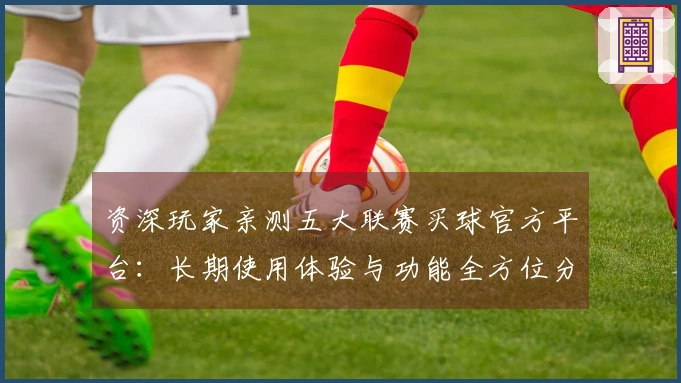 资深玩家亲测五大联赛买球官方平台：长期使用体验与功能全方位分享