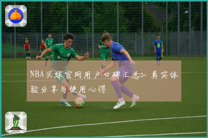 NBA买球官网用户口碑汇总：真实体验分享与使用心得